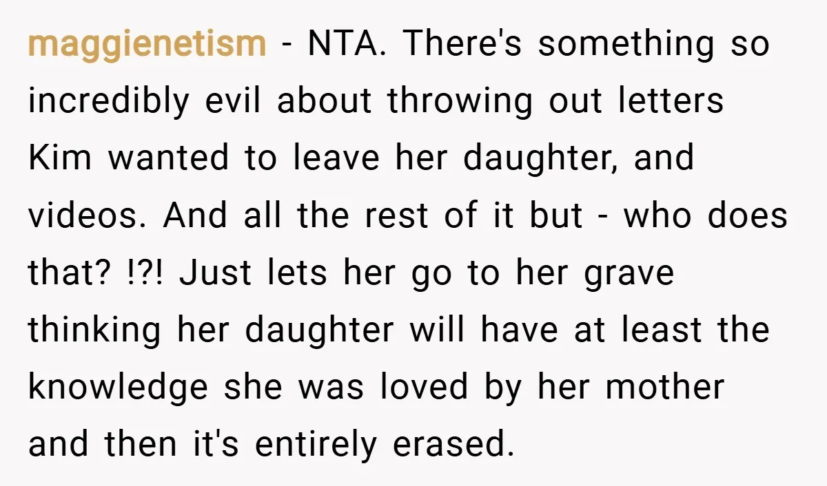 maggienetism − NTA. There's something so incredibly evil about throwing out letters Kim wanted to leave her daughter, and videos. And all the rest of it but - who does...