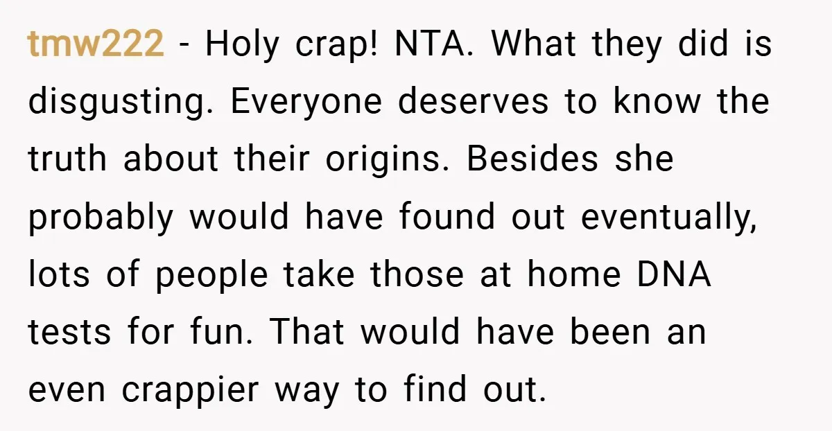 tmw222 − Holy crap! NTA. What they did is disgusting. Everyone deserves to know the truth about their origins. Besides she probably would have found out eventually, lots of people...