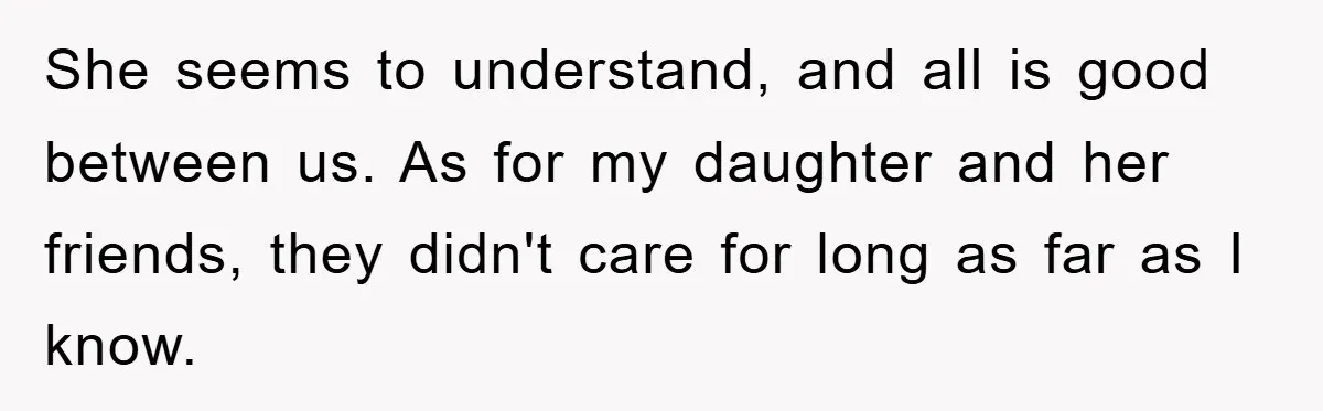 She seems to understand, and all is good between us. As for my daughter and her friends, they didn't care for long as far as I know.