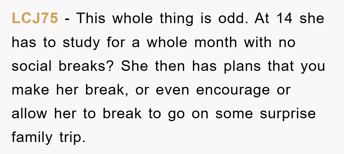 LCJ75 − This whole thing is odd. At 14 she has to study for a whole month with no social breaks? She then has plans that you make her break,...