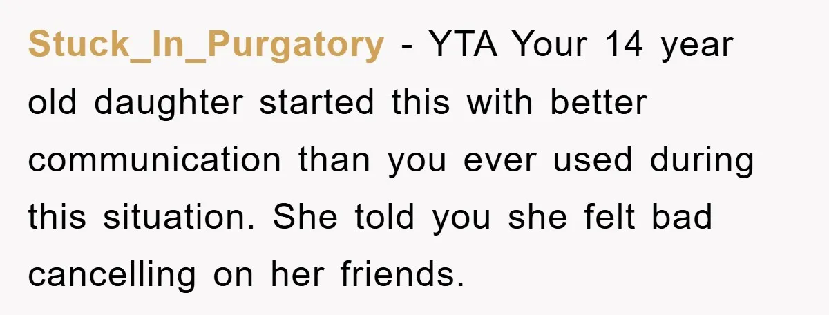 Stuck_In_Purgatory − YTA Your 14 year old daughter started this with better communication than you ever used during this situation. She told you she felt bad cancelling on her friends.