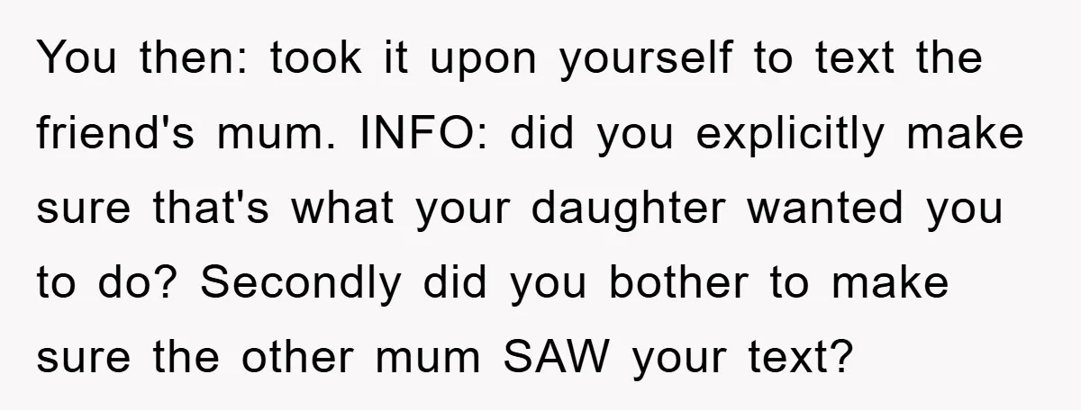 You then: took it upon yourself to text the friend's mum. INFO: did you explicitly make sure that's what your daughter wanted you to do? Secondly did you bother to...