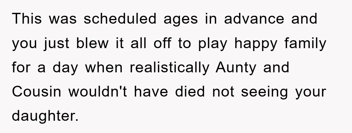 This was scheduled ages in advance and you just blew it all off to play happy family for a day when realistically Aunty and Cousin wouldn't have died not seeing...