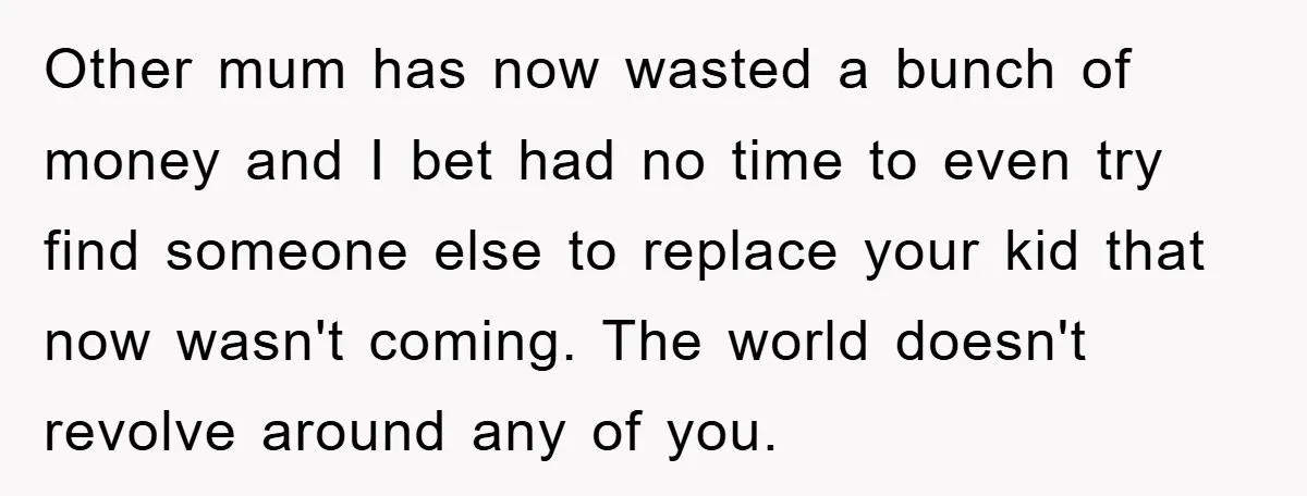 Other mum has now wasted a bunch of money and I bet had no time to even try find someone else to replace your kid that now wasn't coming. The...