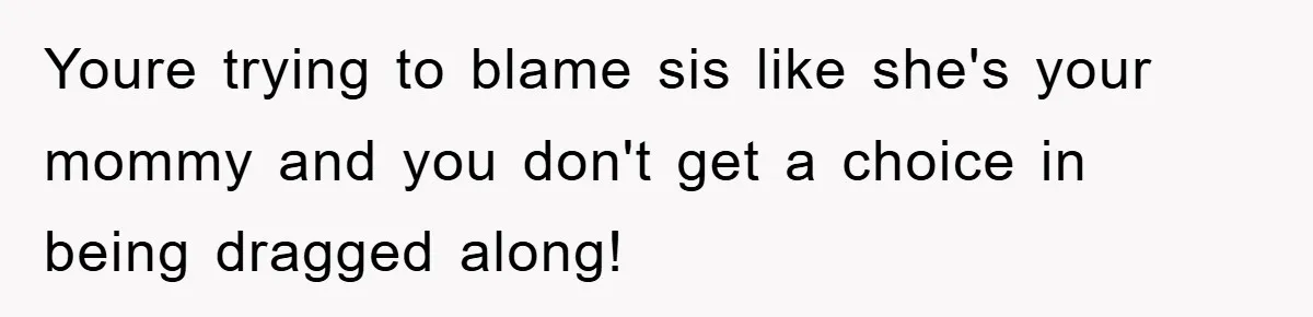 Youre trying to blame sis like she's your mommy and you don't get a choice in being dragged along!
