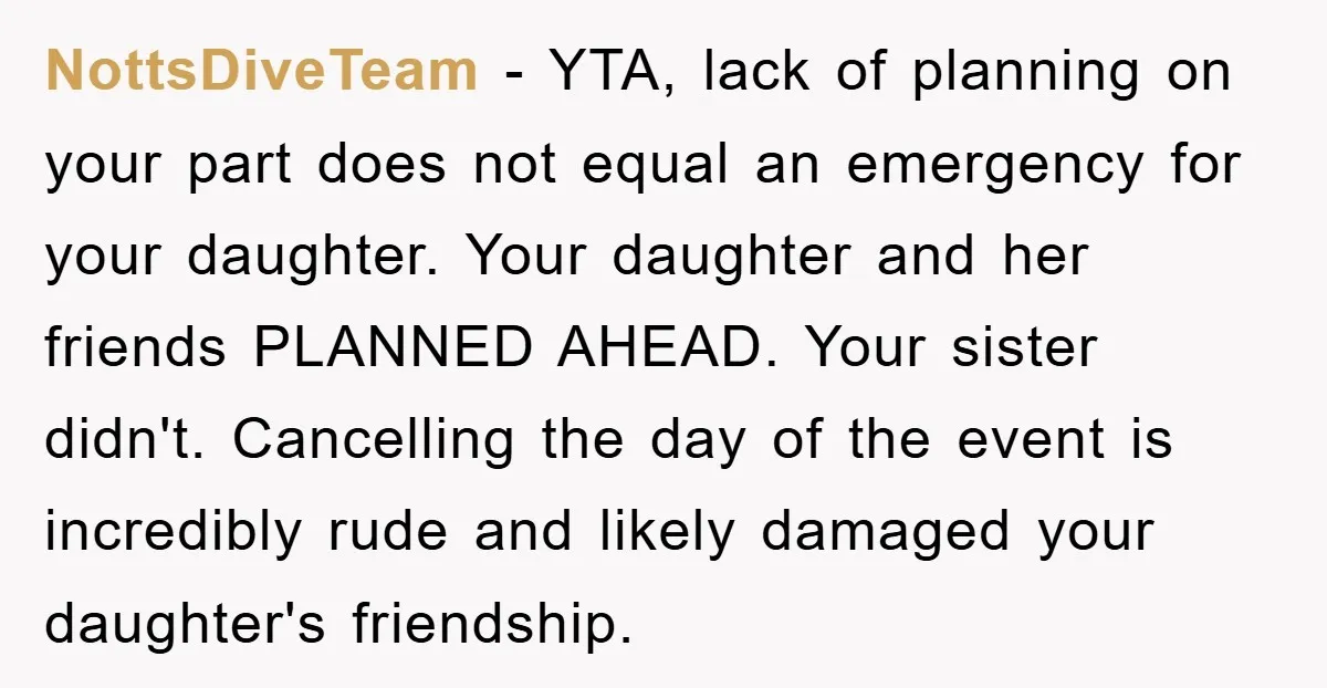 NottsDiveTeam − YTA, lack of planning on your part does not equal an emergency for your daughter. Your daughter and her friends PLANNED AHEAD. Your sister didn't. Cancelling the day...