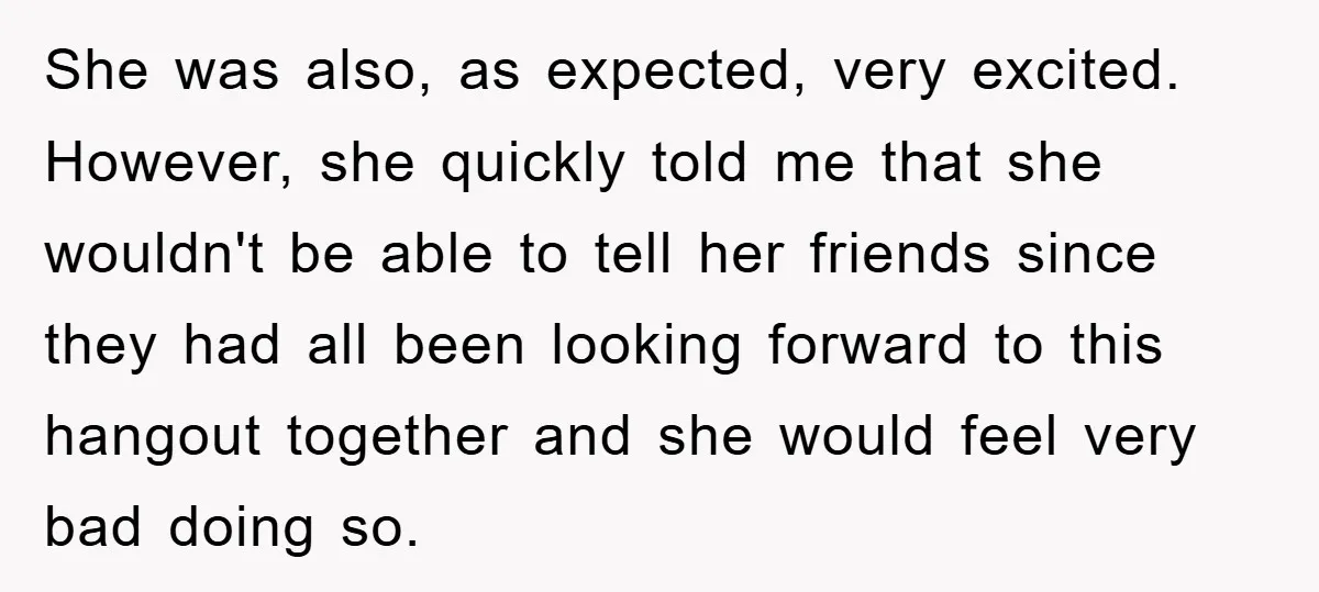She was also, as expected, very excited. However, she quickly told me that she wouldn't be able to tell her friends since they had all been looking forward to this...