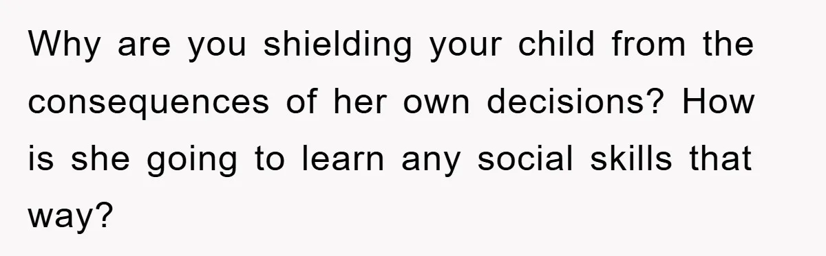Why are you shielding your child from the consequences of her own decisions? How is she going to learn any social skills that way?