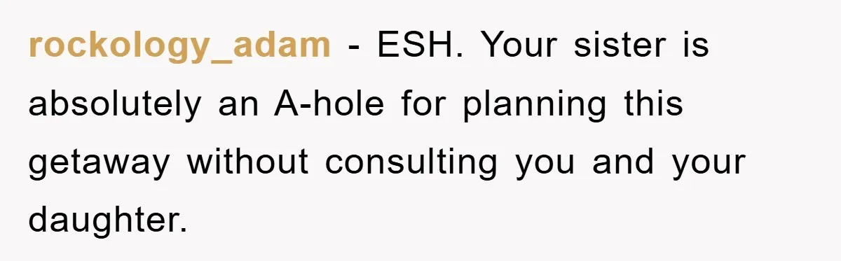 rockology_adam − ESH. Your sister is absolutely an A-hole for planning this getaway without consulting you and your daughter.