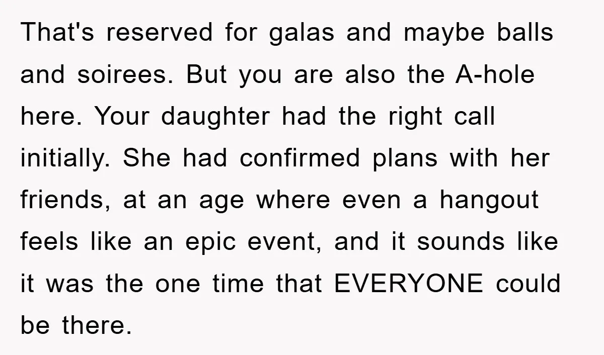 That's reserved for galas and maybe balls and soirees. But you are also the A-hole here. Your daughter had the right call initially. She had confirmed plans with her friends,...