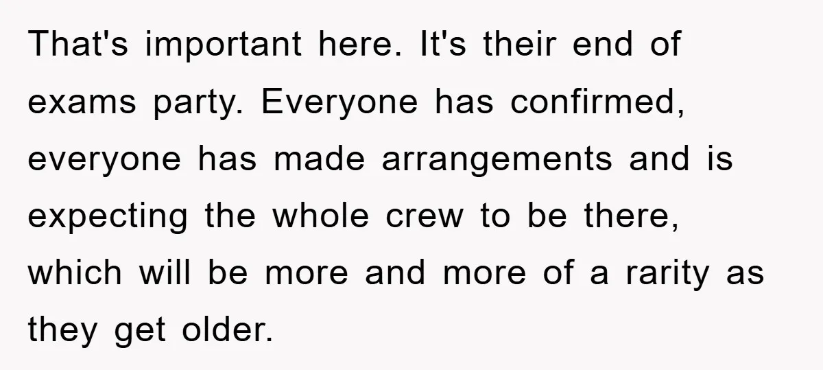 That's important here. It's their end of exams party. Everyone has confirmed, everyone has made arrangements and is expecting the whole crew to be there, which will be more and...
