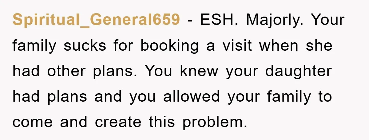 Spiritual_General659 − ESH. Majorly. Your family sucks for booking a visit when she had other plans. You knew your daughter had plans and you allowed your family to come and...