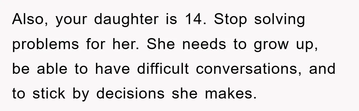 Also, your daughter is 14. Stop solving problems for her. She needs to grow up, be able to have difficult conversations, and to stick by decisions she makes.