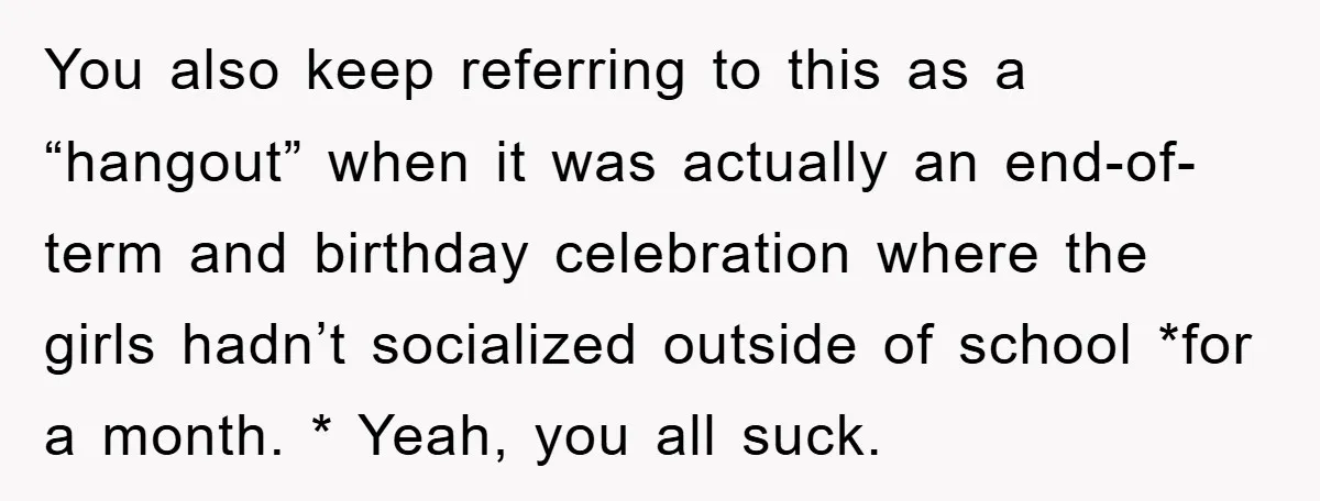 You also keep referring to this as a “hangout” when it was actually an end-of-term and birthday celebration where the girls hadn’t socialized outside of school *for a month. *...