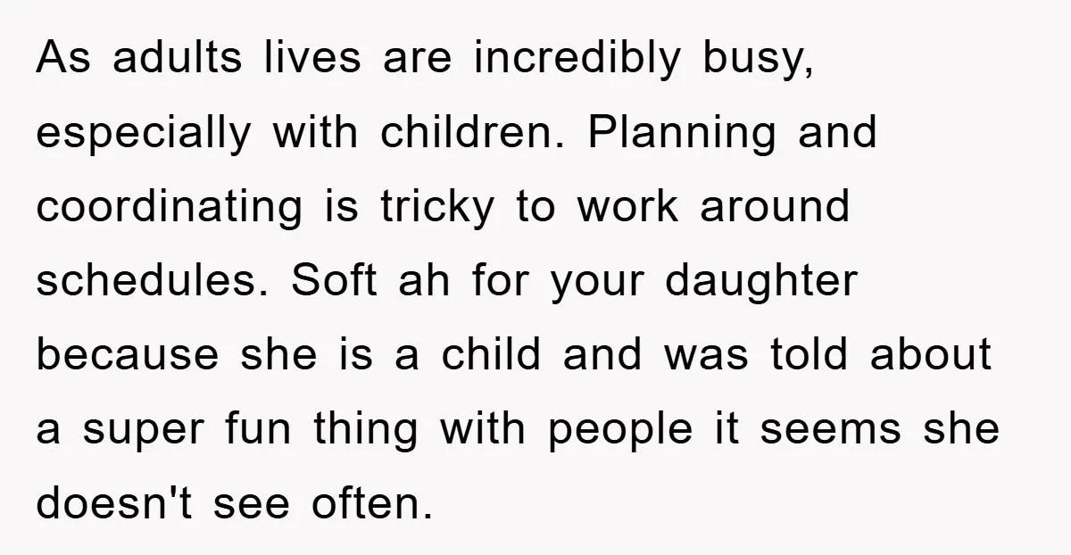 As adults lives are incredibly busy, especially with children. Planning and coordinating is tricky to work around schedules. Soft ah for your daughter because she is a child and was...