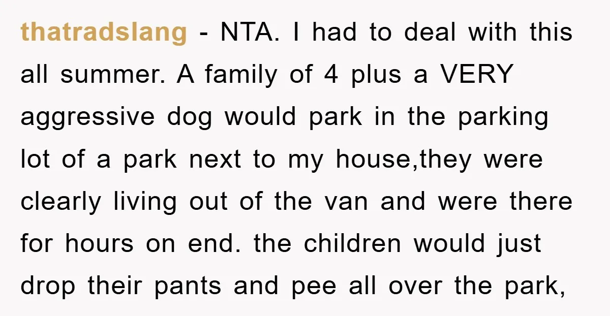 thatradslang − NTA. I had to deal with this all summer. A family of 4 plus a VERY aggressive dog would park in the parking lot of a park next...