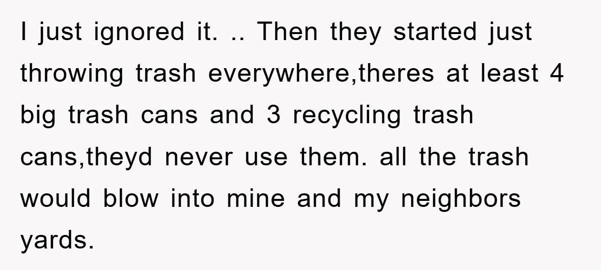 I just ignored it. .. Then they started just throwing trash everywhere,theres at least 4 big trash cans and 3 recycling trash cans,theyd never use them. all the trash would...
