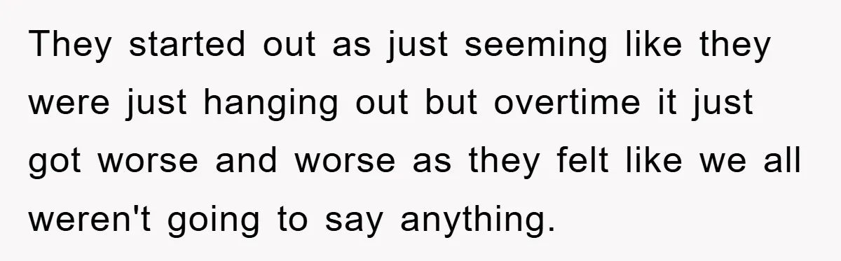 They started out as just seeming like they were just hanging out but overtime it just got worse and worse as they felt like we all weren't going to say...