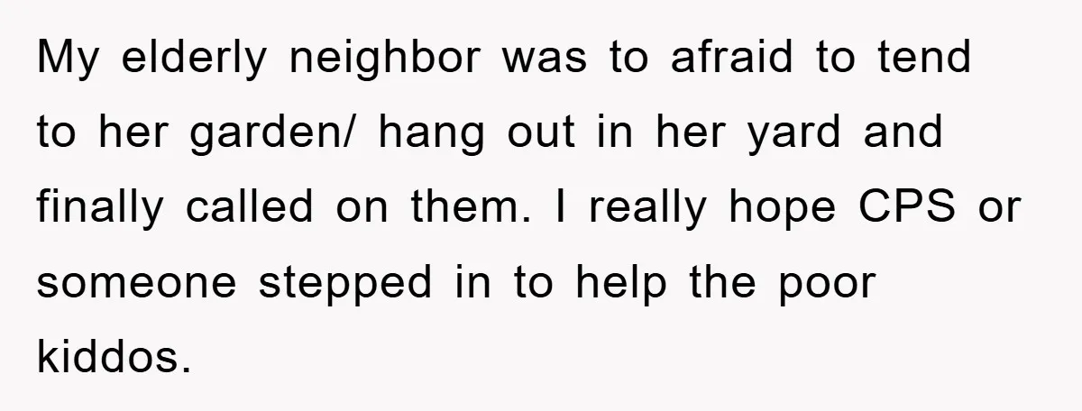 My elderly neighbor was to afraid to tend to her garden/ hang out in her yard and finally called on them. I really hope CPS or someone stepped in to...