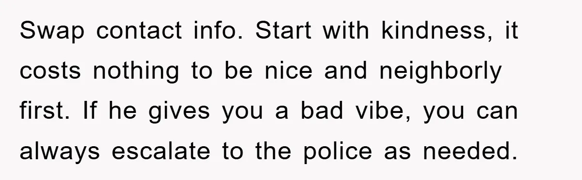Swap contact info. Start with kindness, it costs nothing to be nice and neighborly first. If he gives you a bad vibe, you can always escalate to the police as...