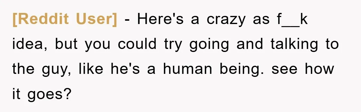 [Reddit User] − Here's a crazy as f__k idea, but you could try going and talking to the guy, like he's a human being. see how it goes?