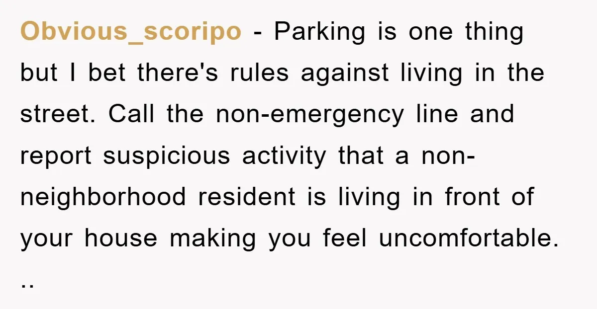 Obvious_scoripo − Parking is one thing but I bet there's rules against living in the street. Call the non-emergency line and report suspicious activity that a non-neighborhood resident is living...