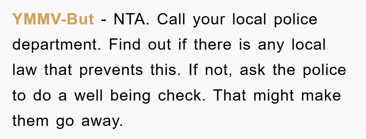YMMV-But − NTA. Call your local police department. Find out if there is any local law that prevents this. If not, ask the police to do a well being check....