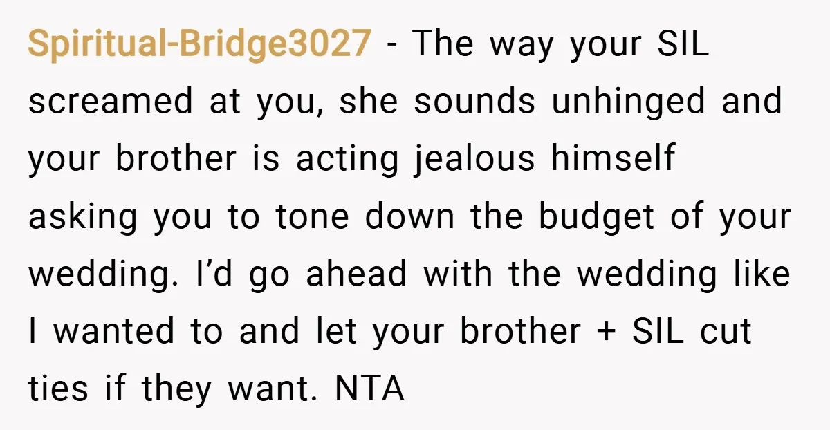 Spiritual-Bridge3027 − The way your SIL screamed at you, she sounds unhinged and your brother is acting jealous himself asking you to tone down the budget of your wedding. I’d...