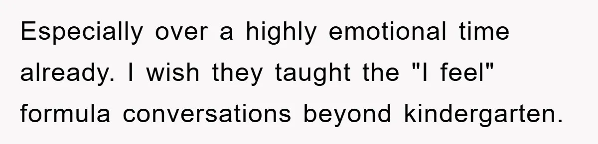 Especially over a highly emotional time already. I wish they taught the "I feel" formula conversations beyond kindergarten.