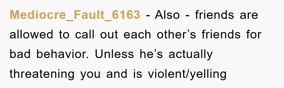 Mediocre_Fault_6163 − Also - friends are allowed to call out each other’s friends for bad behavior. Unless he’s actually threatening you and is violent/yelling