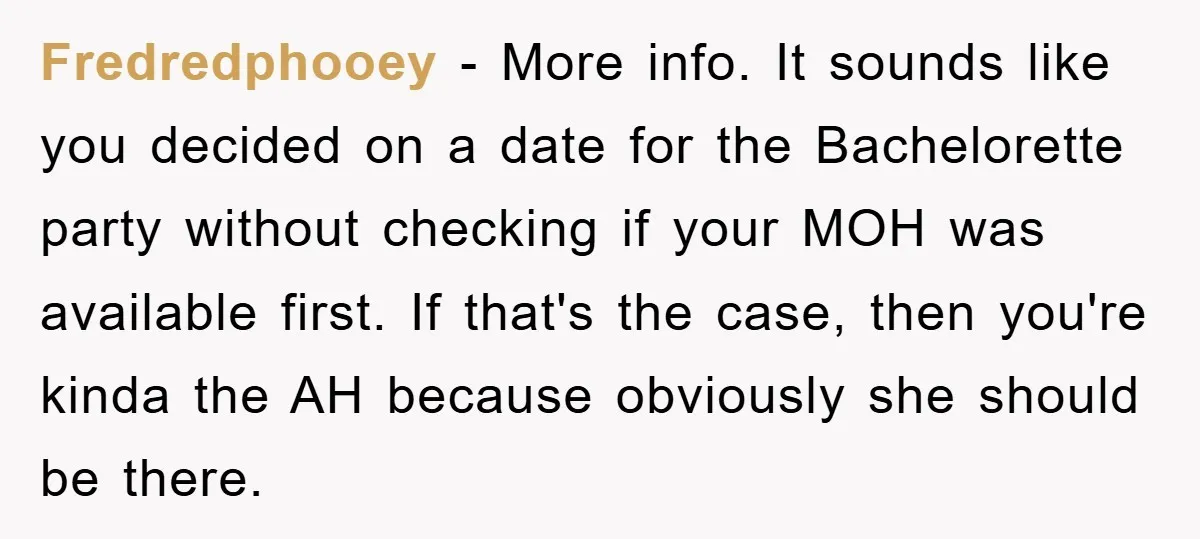 Fredredphooey − More info. It sounds like you decided on a date for the Bachelorette party without checking if your MOH was available first. If that's the case, then you're...