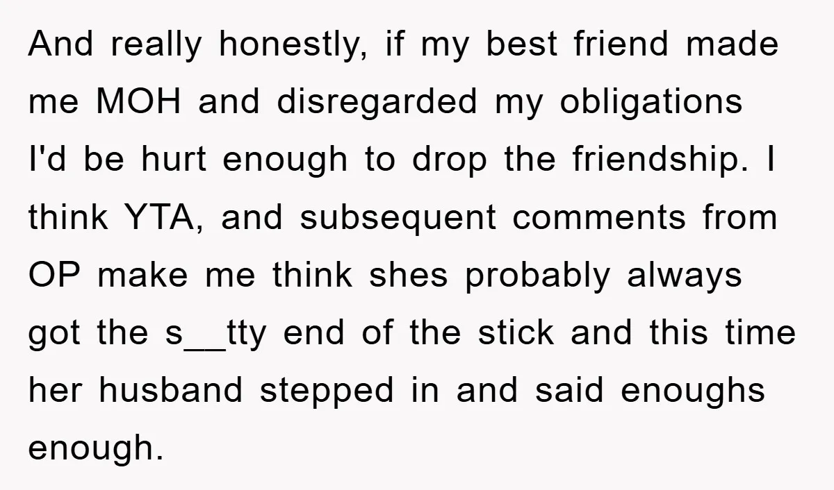 And really honestly, if my best friend made me MOH and disregarded my obligations I'd be hurt enough to drop the friendship. I think YTA, and subsequent comments from OP...