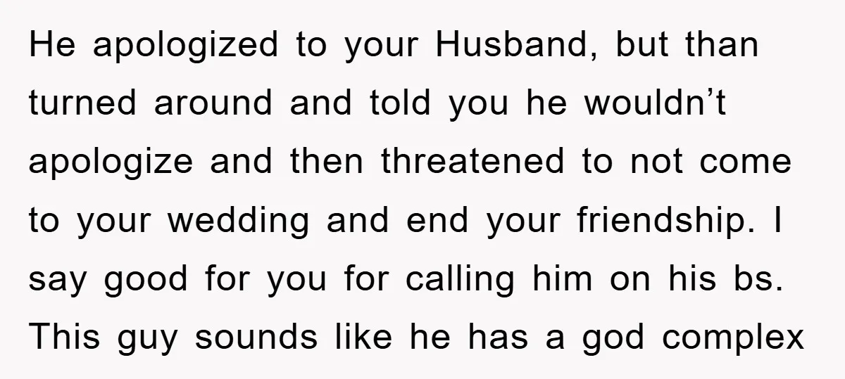 He apologized to your Husband, but than turned around and told you he wouldn’t apologize and then threatened to not come to your wedding and end your friendship. I say...