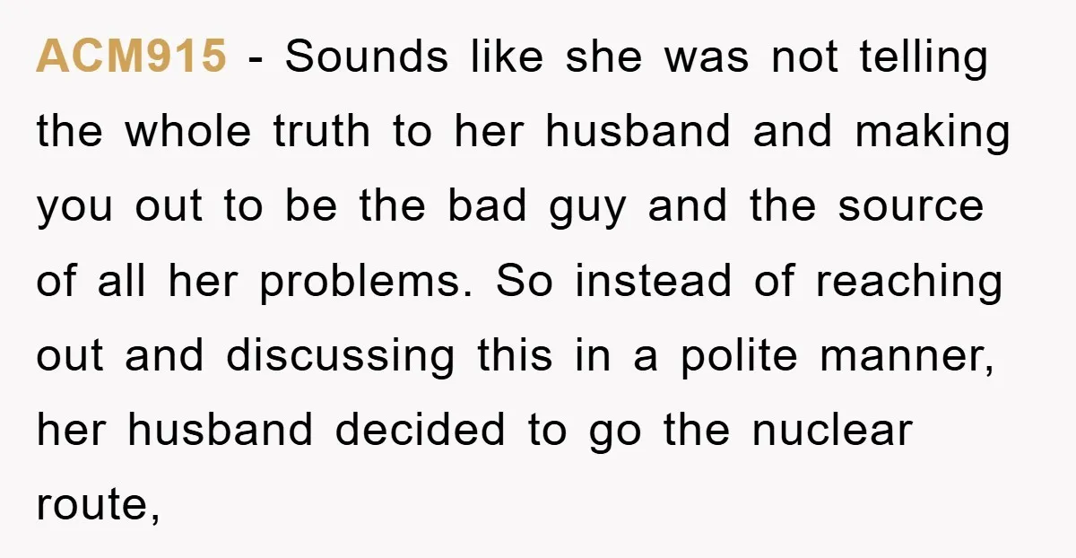 ACM915 − Sounds like she was not telling the whole truth to her husband and making you out to be the bad guy and the source of all her problems....