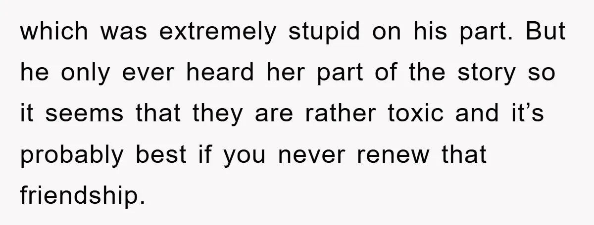 which was extremely stupid on his part. But he only ever heard her part of the story so it seems that they are rather toxic and it’s probably best if...