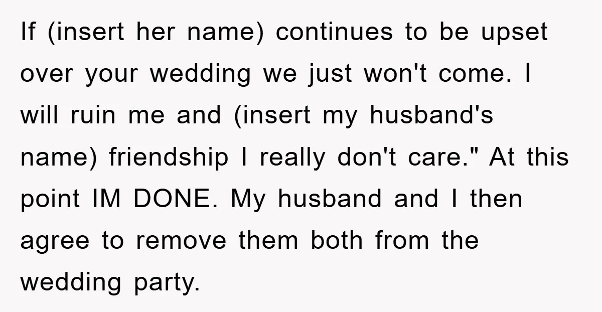 If (insert her name) continues to be upset over your wedding we just won't come. I will ruin me and (insert my husband's name) friendship I really don't care." At...