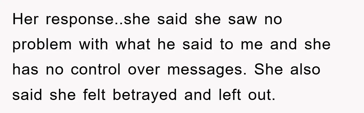 Her response..she said she saw no problem with what he said to me and she has no control over messages. She also said she felt betrayed and left out.