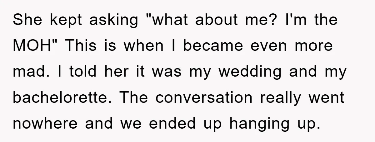 She kept asking "what about me? I'm the MOH" This is when I became even more mad. I told her it was my wedding and my bachelorette. The conversation really...