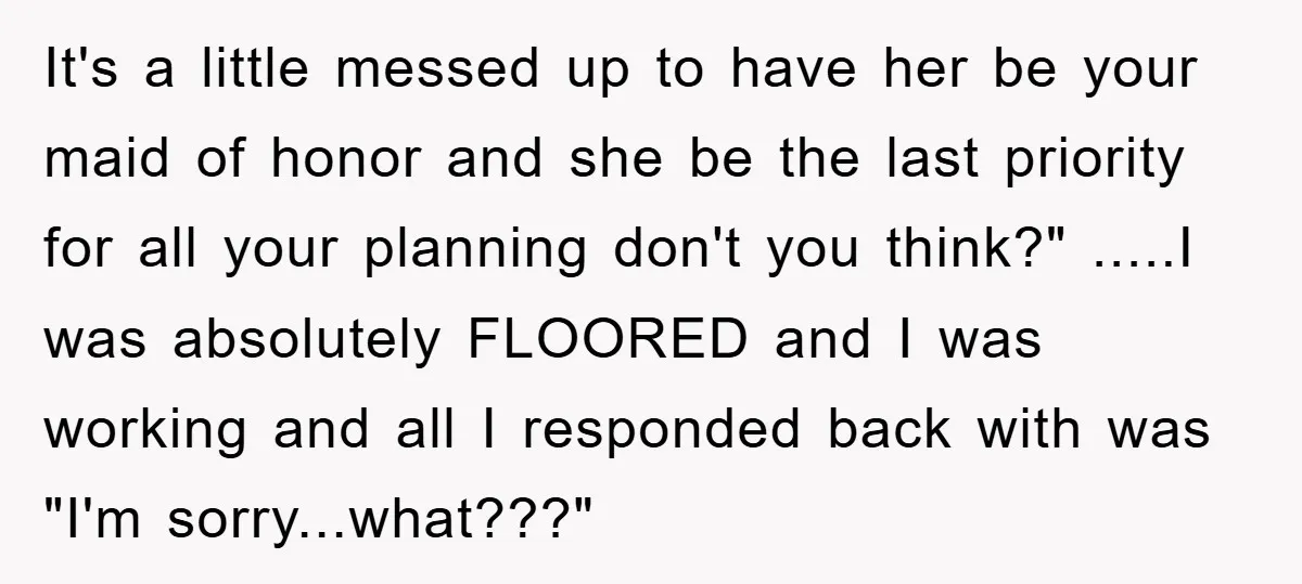 It's a little messed up to have her be your maid of honor and she be the last priority for all your planning don't you think?" .....I was absolutely FLOORED...