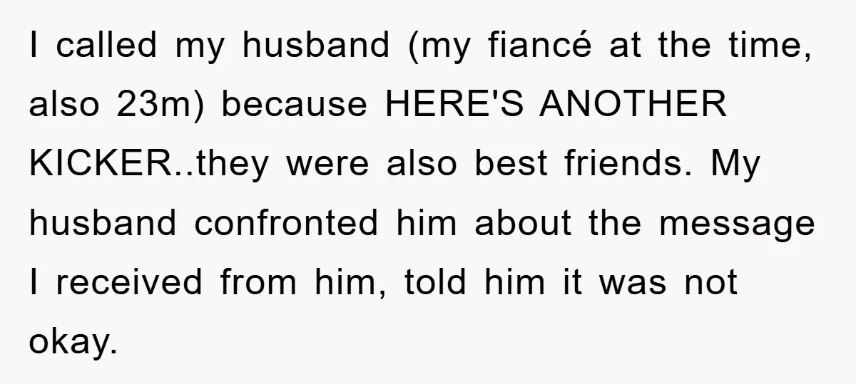 I called my husband (my fiancé at the time, also 23m) because HERE'S ANOTHER KICKER..they were also best friends. My husband confronted him about the message I received from him,...