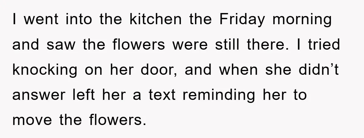I went into the kitchen the Friday morning and saw the flowers were still there. I tried knocking on her door, and when she didn’t answer left her a text...