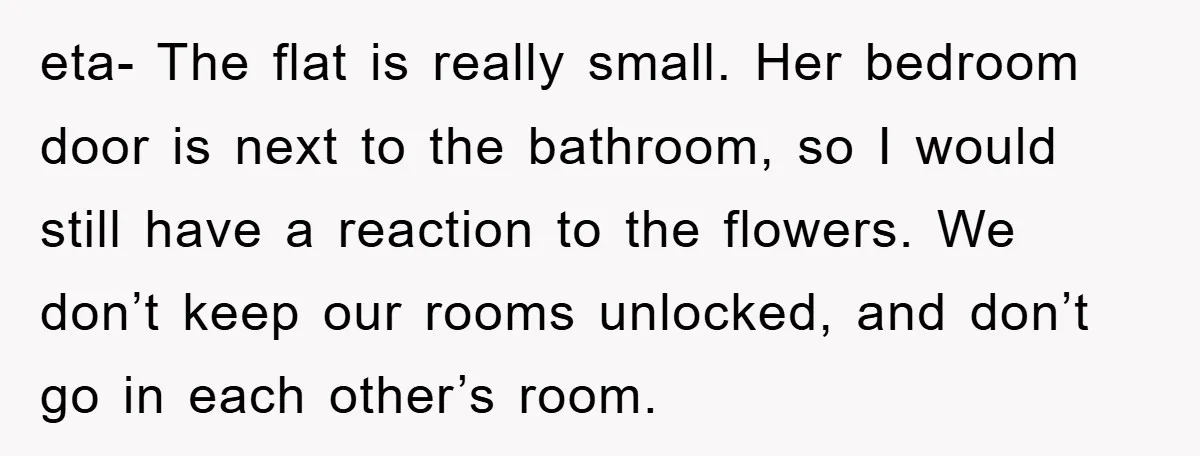 eta- The flat is really small. Her bedroom door is next to the bathroom, so I would still have a reaction to the flowers. We don’t keep our rooms unlocked,...