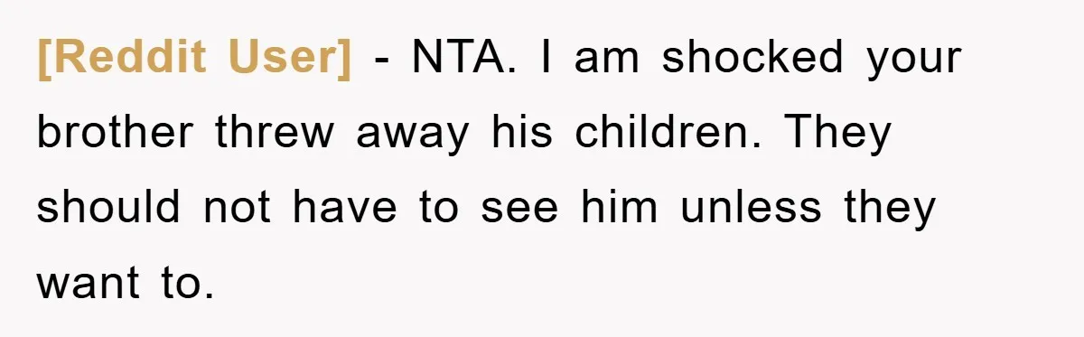 [Reddit User] − NTA. I am shocked your brother threw away his children. They should not have to see him unless they want to.