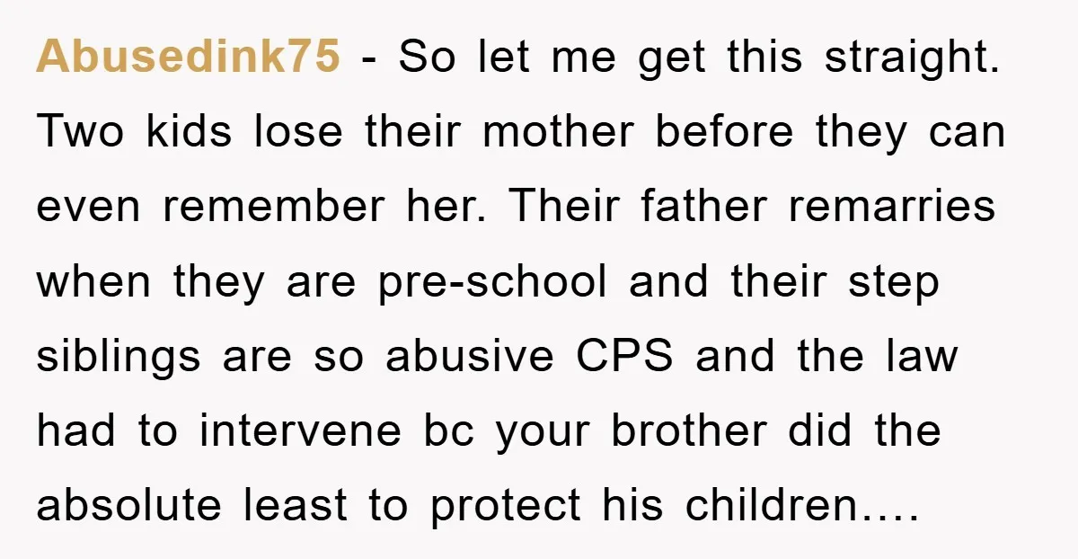 Abusedink75 − So let me get this straight. Two kids lose their mother before they can even remember her. Their father remarries when they are pre-school and their step siblings...
