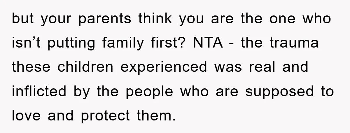 but your parents think you are the one who isn’t putting family first? NTA - the trauma these children experienced was real and inflicted by the people who are supposed...