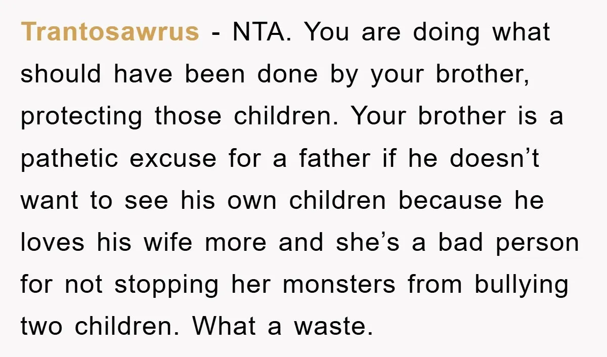 Trantosawrus − NTA. You are doing what should have been done by your brother, protecting those children. Your brother is a pathetic excuse for a father if he doesn’t want...