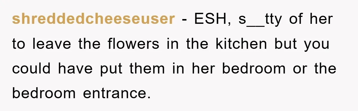shreddedcheeseuser − ESH, s__tty of her to leave the flowers in the kitchen but you could have put them in her bedroom or the bedroom entrance.