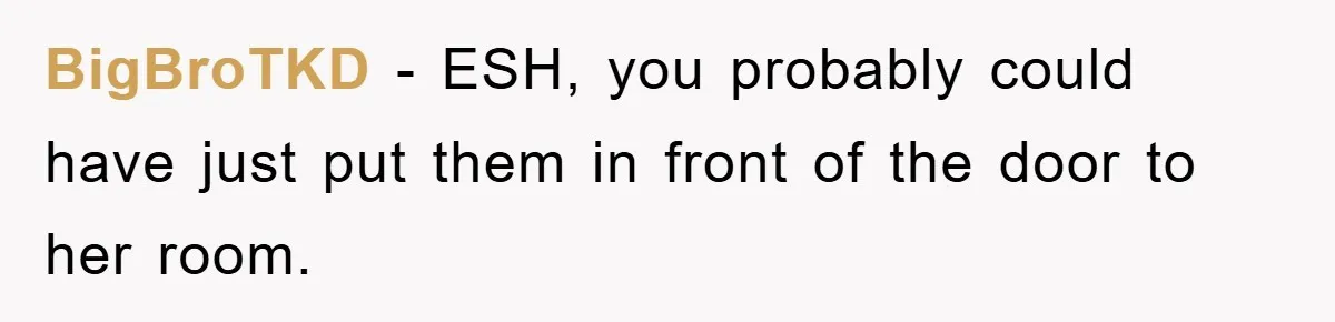 BigBroTKD − ESH, you probably could have just put them in front of the door to her room.