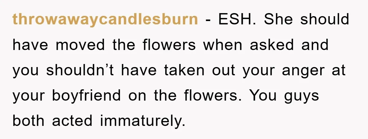 throwawaycandlesburn − ESH. She should have moved the flowers when asked and you shouldn’t have taken out your anger at your boyfriend on the flowers. You guys both acted immaturely.