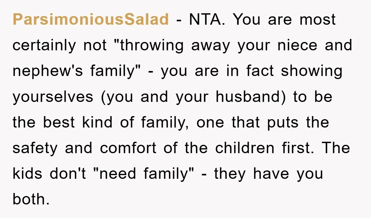 ParsimoniousSalad − NTA. You are most certainly not "throwing away your niece and nephew's family" - you are in fact showing yourselves (you and your husband) to be the best...